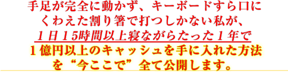 手足が完全に動かず、キーボードすら口にくわえた割り箸で打つしかない私が、1日15時間以上寝ながらたった1年で1億円以上のキャッシュを手に入れた方法を“今ここで”全て公開します。