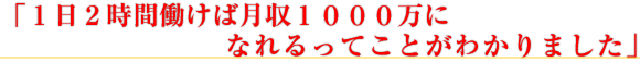 「1日2時間働けば月収1000万になれるってことが わかりました」