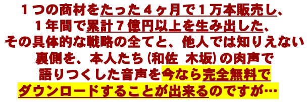 1つの商材をたった4ヶ月で1万本販売し、1年間で累計7億円以上を生み出した、その具体的な戦略のすべてと、他人では知りえない裏側を、本人たち（和佐 木坂）の肉声で語りつくした音声を今なら完全無料でダウンロードすることが出来るのですが．．．