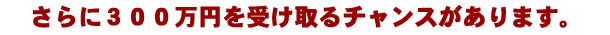さらに300万円を受け取るチャンスがあります。 さらに300万円を受け取るチャンスがあります。